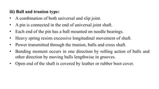 iii) Ball and trunion type:
• A combination of both universal and slip joint.
• A pin is connected in the end of universal joint shaft.
• Each end of the pin has a ball mounted on needle bearings.
• Heavy spring resists excessive longitudinal movement of shaft.
• Power transmitted through the trunion, balls and cross shaft.
• Bending moment occurs in one direction by rolling action of balls and
other direction by moving balls lengthwise in grooves.
• Open end of the shaft is covered by leather or rubber boot cover.
 
