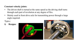 Constant velocity joints:
• The driven shaft is turned at the same speed as the driving shaft turns
through each part of revolution at any degree of flex.
• Mainly used in front drive axle for transmitting power through a large
angle required.
Types,:
i) Rzeppa:
 