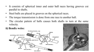 • It consists of spherical inner and outer ball races having grooves cut
parallel to shafts.
• Steel balls are placed in grooves on the spherical races.
• The torque transmission is done from one race to another ball.
• The circular pattern of balls causes both shafts to turn at the same
velocity.
ii) Bendix weiss:
 