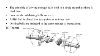 • The principle of driving through balls held in a circle around a sphere is
used here.
• Four number of driving balls are used.
• A fifth ball is placed b/w two yokes as an inner race.
• Driving balls are arranged in the same manner to rzeppa joint.
iii) Tracta:
 
