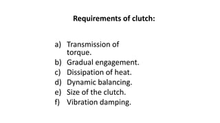 Requirements of clutch:
a) Transmission of
torque.
b) Gradual engagement.
c) Dissipation of heat.
d) Dynamic balancing.
e) Size of the clutch.
f) Vibration damping.
 