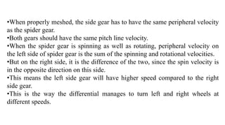 •When properly meshed, the side gear has to have the same peripheral velocity
as the spider gear.
•Both gears should have the same pitch line velocity.
•When the spider gear is spinning as well as rotating, peripheral velocity on
the left side of spider gear is the sum of the spinning and rotational velocities.
•But on the right side, it is the difference of the two, since the spin velocity is
in the opposite direction on this side.
•This means the left side gear will have higher speed compared to the right
side gear.
•This is the way the differential manages to turn left and right wheels at
different speeds.
 