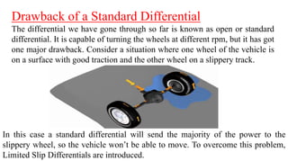 Drawback of a Standard Differential
The differential we have gone through so far is known as open or standard
differential. It is capable of turning the wheels at different rpm, but it has got
one major drawback. Consider a situation where one wheel of the vehicle is
on a surface with good traction and the other wheel on a slippery track.
In this case a standard differential will send the majority of the power to the
slippery wheel, so the vehicle won’t be able to move. To overcome this problem,
Limited Slip Differentials are introduced.
 