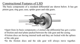Constructional Features of LSD
The basic components of a standard differential are shown below. It has got
pinion gear, ring gear, case, spider gears and side gears.
•Apart from its basic components a Limited slip differential has got a series
of friction and steel plates packed between the side gear and the casing.
•Friction discs are having internal teeth and they are locked with the splines
of the side gear.
•So the friction discs and the side gear will always move together.
 