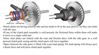 •Steels plates are having external tabs and are made to fit in the case groove. So they can rotate
with the case.
•If any of the clutch pack assembly is well pressed, the frictional force within them will make
it move as a single solid unit.
•Since steel plates are locked with the case and friction discs with the side gear, in a well
pressed clutch pack casing and the clutch pack will move together.
•Space between the side gears is fitted with a pre-load spring. Pre load spring will always give
a thrust force and will press clutch pack together.
 