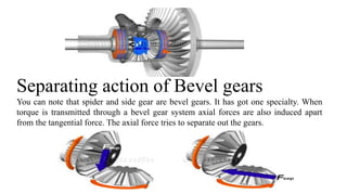 Separating action of Bevel gears
You can note that spider and side gear are bevel gears. It has got one specialty. When
torque is transmitted through a bevel gear system axial forces are also induced apart
from the tangential force. The axial force tries to separate out the gears.
 
