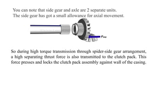You can note that side gear and axle are 2 separate units.
The side gear has got a small allowance for axial movement.
So during high torque transmission through spider-side gear arrangement,
a high separating thrust force is also transmitted to the clutch pack. This
force presses and locks the clutch pack assembly against wall of the casing.
 