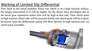 Working of Limited Slip Differential
Now back to the initial problem. Since one wheel is on a high traction surface,
the torque transmitted to it will be higher. So the thrust force developed due to
the bevel gear separation action also will be high at that side. Thus clutch pack
at high traction wheel side will be pressed firmly and clutch pack will be locked.
So power from the differential casing will flow directly to high traction axle via
clutch pack assembly.
 