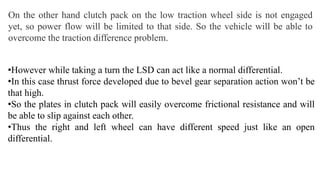 On the other hand clutch pack on the low traction wheel side is not engaged
yet, so power flow will be limited to that side. So the vehicle will be able to
overcome the traction difference problem.
•However while taking a turn the LSD can act like a normal differential.
•In this case thrust force developed due to bevel gear separation action won’t be
that high.
•So the plates in clutch pack will easily overcome frictional resistance and will
be able to slip against each other.
•Thus the right and left wheel can have different speed just like an open
differential.
 