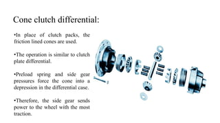 Cone clutch differential:
•In place of clutch packs, the
friction lined cones are used.
•The operation is similar to clutch
plate differential.
•Preload spring and side gear
pressures force the cone into a
depression in the differential case.
•Therefore, the side gear sends
power to the wheel with the most
traction.
 