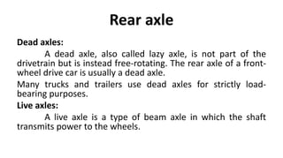Rear axle
Dead axles:
A dead axle, also called lazy axle, is not part of the
drivetrain but is instead free-rotating. The rear axle of a front-
wheel drive car is usually a dead axle.
Many trucks and trailers use dead axles for strictly load-
bearing purposes.
Live axles:
A live axle is a type of beam axle in which the shaft
transmits power to the wheels.
 
