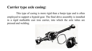 Carrier type axle casing:
This type of casing is more rigid than a banjo type and is often
employed to support a hypoid gear. The final drive assembly is installed
in a rigid malleable cast iron carrier, into which the axle tubes are
pressed and welding.
 