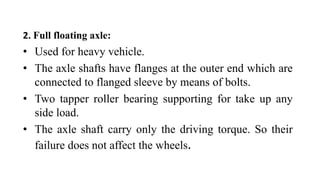 2. Full floating axle:
• Used for heavy vehicle.
• The axle shafts have flanges at the outer end which are
connected to flanged sleeve by means of bolts.
• Two tapper roller bearing supporting for take up any
side load.
• The axle shaft carry only the driving torque. So their
failure does not affect the wheels.
 