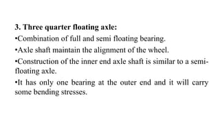 3. Three quarter floating axle:
•Combination of full and semi floating bearing.
•Axle shaft maintain the alignment of the wheel.
•Construction of the inner end axle shaft is similar to a semi-
floating axle.
•It has only one bearing at the outer end and it will carry
some bending stresses.
 