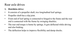 Rear axle drives
1. Hotchkiss drive:
• It consists of a propeller shaft, two longitudinal leaf springs.
• Propeller shaft has a slip joint.
• Front end of leaf spring is connected to hinged to the frame and the rear
end is connected with the frame by swinging shackles.
• The rear end torque is borne by springs. It gets deflected while driving
and also braking.
• The deflection helps to improve flexibility and damp shocks.
 