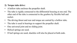 2) Torque tube drive:
• A hollow tube encloses the propeller shaft.
• The tube is rigidly connected to the differential housing at one end. The
other end of the tube is connected to the gearbox by flexible ball and
socket.
• The driving thrust and rear end torque are carried by a hollow tube.
• The tube is used in bearings to support the propeller shaft.
• One universal joint and no sliding joint.
• Helical springs are used.
• If leaf springs are used, shackles will also be placed at both ends.
 