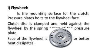 I) Flywheel:
Is the mounting surface for the clutch.
Pressure plates bolts to the flywheel face.
Clutch disc is clamped and held against the
flywheel by the spring action of the pressure
plate.
Face of the flywheel is made of iron for better
heat dissipates.
 