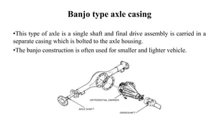 Banjo type axle casing
•This type of axle is a single shaft and final drive assembly is carried in a
separate casing which is bolted to the axle housing.
•The banjo construction is often used for smaller and lighter vehicle.
 