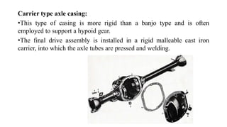 Carrier type axle casing:
•This type of casing is more rigid than a banjo type and is often
employed to support a hypoid gear.
•The final drive assembly is installed in a rigid malleable cast iron
carrier, into which the axle tubes are pressed and welding.
 