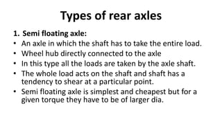 Types of rear axles
1. Semi floating axle:
• An axle in which the shaft has to take the entire load.
• Wheel hub directly connected to the axle
• In this type all the loads are taken by the axle shaft.
• The whole load acts on the shaft and shaft has a
tendency to shear at a particular point.
• Semi floating axle is simplest and cheapest but for a
given torque they have to be of larger dia.
 