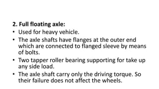 2. Full floating axle:
• Used for heavy vehicle.
• The axle shafts have flanges at the outer end
which are connected to flanged sleeve by means
of bolts.
• Two tapper roller bearing supporting for take up
any side load.
• The axle shaft carry only the driving torque. So
their failure does not affect the wheels.
 