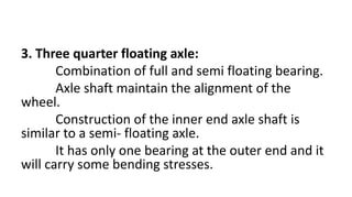 3. Three quarter floating axle:
Combination of full and semi floating bearing.
Axle shaft maintain the alignment of the
wheel.
Construction of the inner end axle shaft is
similar to a semi- floating axle.
It has only one bearing at the outer end and it
will carry some bending stresses.
 
