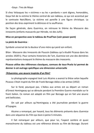 -Goya : Tres de Mayo

Si chez Velasquez les « victimes » ou les « perdants » sont dignes, honorables,
Goya fait de la victime le thème central de son tableau, ce qui est accentué par
le contraste Noir/Blanc. La victime est pareille à une figure christique. La
position des bras expriment la détresse et la souffrance.

De façon générale, dans Guernica, on retrouve le thème du Massacre des
innocents (enfants massacrés par Hérode, roi des Juifs).

Mise en perspective avec le tableau de Prud’hon (voir power-pont)

La pietà de Guernica :

Symbole universel de la douleur d’une mère qui perd son enfant.

Bilan : Massacre des Innocents de Poussin (tableau qu’a étudié Picasso dans les
années 1920’s). Pour certains historiens de l’art, Guernica est une des dernières
représentations évoquant le thème du massacre des inoocents.

Picasso utilise des références classiques, connues de touscela lui permet de
donner à cet outrage spécifique une dimension universelle

Guernica, une œuvre inspirée d’un film?

     Le photographe espagnol José Luis Alcaine a avancé la thèse selon laquelle
Picasso c’était inspiré du film de Frank Borzage Adios a las armas (1932)

      Sur le fond, pourquoi pas. L’Adieu aux armes est au départ un roman
d’Ernest Hemingway qui se déroule pendant la Première Guerre mondiale sur le
front italien. Ce roman est adapté en film par Borzage qui en fait une œuvre
anti bellicistes.

     On sait par ailleurs qu’Hemingway a été journaliste pendant la guerre
d’Espagne.

     Alcaine a remarqué, par hasard, tous les éléments présents dans Guernica
dans une séquence du Film qui dure à peine 5 minutes.

    Il fait remarquer par ailleurs, que pour lui, l’aspect sombre et quasi
monochrome du tableau est une référence directe au film de Borzage. Durant
 