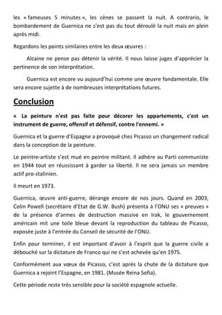 les « fameuses 5 minutes », les cènes se passent la nuit. A contrario, le
bombardement de Guernica ne s’est pas du tout déroulé la nuit mais en plein
après midi.

Regardons les points similaires entre les deux œuvres :

      Alcaine ne pense pas détenir la vérité. Il nous laisse juges d’apprécier la
pertinence de son interprétation.

      Guernica est encore vu aujourd’hui comme une œuvre fondamentale. Elle
sera encore sujette à de nombreuses interprétations futures.

Conclusion
« La peinture n'est pas faite pour décorer les appartements, c'est un
instrument de guerre, offensif et défensif, contre l'ennemi. »

Guernica et la guerre d’Espagne a provoqué chez Picasso un changement radical
dans la conception de la peinture.

Le peintre-artiste s’est mué en peintre militant. Il adhère au Parti communiste
en 1944 tout en réussissant à garder sa liberté. Il ne sera jamais un membre
actif pro-stalinien.

Il meurt en 1973.

Guernica, œuvre anti-guerre, dérange encore de nos jours. Quand en 2003,
Colin Powell (secrétaire d’Etat de G.W. Bush) présenta à l’ONU ses « preuves »
de la présence d’armes de destruction massive en Irak, le gouvernement
américain mit une toile bleue devant la reproduction du tableau de Picasso,
exposée juste à l’entrée du Conseil de sécurité de l’ONU.

Enfin pour terminer, il est important d’avoir à l’esprit que la guerre civile a
débouché sur la dictature de Franco qui ne s’est achevée qu’en 1975.

Conformément aux vœux de Picasso, c’est après la chute de la dictature que
Guernica a rejoint l’Espagne, en 1981. (Musée Reina Sofia).

Cette période reste très sensible pour la société espagnole actuelle.
 