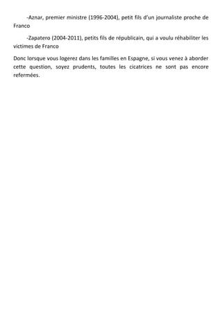 -Aznar, premier ministre (1996-2004), petit fils d’un journaliste proche de
Franco

      -Zapatero (2004-2011), petits fils de républicain, qui a voulu réhabiliter les
victimes de Franco

Donc lorsque vous logerez dans les familles en Espagne, si vous venez à aborder
cette question, soyez prudents, toutes les cicatrices ne sont pas encore
refermées.
 