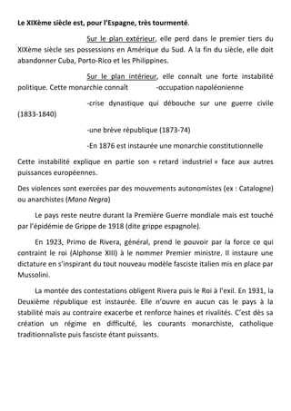 Le XIXème siècle est, pour l’Espagne, très tourmenté.

                     Sur le plan extérieur, elle perd dans le premier tiers du
XIXème siècle ses possessions en Amérique du Sud. A la fin du siècle, elle doit
abandonner Cuba, Porto-Rico et les Philippines.

                     Sur le plan intérieur, elle connaît une forte instabilité
politique. Cette monarchie connaît        -occupation napoléonienne

                      -crise dynastique qui débouche sur une guerre civile
(1833-1840)

                      -une brève république (1873-74)

                      -En 1876 est instaurée une monarchie constitutionnelle

Cette instabilité explique en partie son « retard industriel » face aux autres
puissances européennes.

Des violences sont exercées par des mouvements autonomistes (ex : Catalogne)
ou anarchistes (Mano Negra)

      Le pays reste neutre durant la Première Guerre mondiale mais est touché
par l’épidémie de Grippe de 1918 (dite grippe espagnole).

      En 1923, Primo de Rivera, général, prend le pouvoir par la force ce qui
contraint le roi (Alphonse XIII) à le nommer Premier ministre. Il instaure une
dictature en s’inspirant du tout nouveau modèle fasciste italien mis en place par
Mussolini.

      La montée des contestations obligent Rivera puis le Roi à l’exil. En 1931, la
Deuxième république est instaurée. Elle n’ouvre en aucun cas le pays à la
stabilité mais au contraire exacerbe et renforce haines et rivalités. C’est dès sa
création un régime en difficulté, les courants monarchiste, catholique
traditionnaliste puis fasciste étant puissants.
 