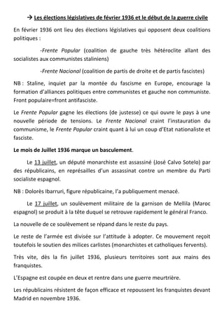  Les élections législatives de février 1936 et le début de la guerre civile

En février 1936 ont lieu des élections législatives qui opposent deux coalitions
politiques :

            -Frente Popular (coalition de gauche très hétéroclite allant des
socialistes aux communistes staliniens)

           -Frente Nacional (coalition de partis de droite et de partis fascistes)

NB : Staline, inquiet par la montée du fascisme en Europe, encourage la
formation d’alliances politiques entre communistes et gauche non communiste.
Front populaire=front antifasciste.

Le Frente Popular gagne les élections (de justesse) ce qui ouvre le pays à une
nouvelle période de tensions. Le Frente Nacional craint l’instauration du
communisme, le Frente Popular craint quant à lui un coup d’Etat nationaliste et
fasciste.

Le mois de Juillet 1936 marque un basculement.

      Le 13 juillet, un député monarchiste est assassiné (José Calvo Sotelo) par
des républicains, en représailles d’un assassinat contre un membre du Parti
socialiste espagnol.

NB : Dolorès Ibarruri, figure républicaine, l’a publiquement menacé.

     Le 17 juillet, un soulèvement militaire de la garnison de Mellila (Maroc
espagnol) se produit à la tête duquel se retrouve rapidement le général Franco.

La nouvelle de ce soulèvement se répand dans le reste du pays.

Le reste de l’armée est divisée sur l’attitude à adopter. Ce mouvement reçoit
toutefois le soutien des milices carlistes (monarchistes et catholiques fervents).

Très vite, dès la fin juillet 1936, plusieurs territoires sont aux mains des
franquistes.

L’Espagne est coupée en deux et rentre dans une guerre meurtrière.

Les républicains résistent de façon efficace et repoussent les franquistes devant
Madrid en novembre 1936.
 