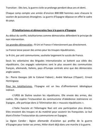 Transition : Dès lors, la guerre civile se prolonge pendant deux ans et demi.

Chaque camp compte une armée d’environ 800 000 hommes avec chacune le
soutien de puissances étrangères. La guerre d’Espagne dépasse en effet le cadre
du pays.


     Totalitarismes et démocraties face à la guerre d’Espagne

Au début du conflit, totalitarismes comme démocraties défendent le principe de
non intervention.

Les grandes démocraties : R-Uni et France n’interviennent pas directement.

La France laisse passer des armes pour les troupes républicaines.

Le R-Uni, par anti communisme, souhaite largement le succès de Franco.

Seuls les volontaires des Brigades Internationales se battent aux côtés des
républicains. Ces engagés volontaires sont le plus souvent des communistes
français, allemands, Italiens, pays d’Europe centrale ainsi que des démocrates
anglo-saxons.

Ex : Pierre Georges (dit le Colonel Fabien) ; André Malraux (l’Espoir) ; Ernest
Hemingway

Pour les totalitarismes, l’Espagne est un lieu d’affrontement idéologique
indirect.

     -L’URSS de Staline soutien les républicains. Elle envoie des armes, des
cadres. Elle espère l’instauration du communisme d’obédience stalinienne en
Espagne…elle participe donc à l’élimination des « mauvais républicains ».

      -L’Italie Fasciste et l’Allemagne Nazi ont une participation plus directe.
Elles envoient des troupes et du matériel pour soutenir les franquistes. Le but
étant d’éviter l’instauration du communisme en Espagne.

La légion Condor : légion allemande d’aviation qui profite de la guerre
d’Espagne pour tester ses armes, Hitler étant déjà dans une marche à la guerre.
 