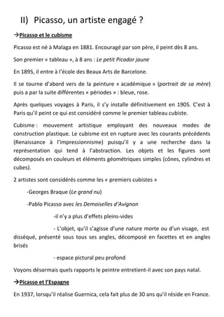 II) Picasso, un artiste engagé ?
Picasso et le cubisme

Picasso est né à Malaga en 1881. Encouragé par son père, il peint dès 8 ans.

Son premier « tableau », à 8 ans : Le petit Picador jaune

En 1895, il entre à l’école des Beaux Arts de Barcelone.

Il se tourne d’abord vers de la peinture « académique » (portrait de sa mère)
puis a par la suite différentes « périodes » : bleue, rose.

Après quelques voyages à Paris, il s’y installe définitivement en 1905. C’est à
Paris qu’il peint ce qui est considéré comme le premier tableau cubiste.

Cubisme : mouvement artistique employant des nouveaux modes de
construction plastique. Le cubisme est en rupture avec les courants précédents
(Renaissance à l’impressionnisme) puisqu’il y a une recherche dans la
représentation qui tend à l’abstraction. Les objets et les figures sont
décomposés en couleurs et éléments géométriques simples (cônes, cylindres et
cubes).

2 artistes sont considérés comme les « premiers cubistes »

     -Georges Braque (Le grand nu)

     -Pablo Picasso avec les Demoiselles d’Avignon

                 -il n’y a plus d’effets pleins-vides

               - L’objet, qu’il s’agisse d’une nature morte ou d’un visage, est
disséqué, présenté sous tous ses angles, décomposé en facettes et en angles
brisés

                 - espace pictural peu profond

Voyons désormais quels rapports le peintre entretient-il avec son pays natal.

Picasso et l’Espagne

En 1937, lorsqu’il réalise Guernica, cela fait plus de 30 ans qu’il réside en France.
 