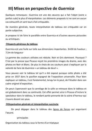 III) Mises en perspective de Guernica
Quelques remarques : Guernica est une des œuvres qui a fait l’objet (voire a
parfois subi) le plus d’interprétation. Les éléments proposés ici ne sont en aucun
cas exhaustifs et sont tout à fait critiquable.

De manière générale, toute interprétation de tableau est critiquable car en
partie subjective.

Je propose ici de faire le parallèle entre Guernica et d’autres œuvres picturales
ou artistiques.

Aspects généraux du tableau

Guernica est une huile sur toile aux dimensions importantes. 3m50 de hauteur ;
7,5m de longueur

La gamme des couleurs utilisées est réduite. Noir et Gris dominent. Pourquoi ?
C’est par la presse que Picasso reçoit les premières images du drame, avec des
photos en Noir et Blanc. De plus le choix de ces couleurs peut s’expliquer par la
volonté de faire de Guernica « un tableau de deuil ».

Vous pouvez voir le tableau tel qu’il a été exposé puisque cette photo a été
prise en 1937 dans le pavillon espagnol de l’exposition universelle. Pour bien
expliquer un tableau, il est fondamental, lorsqu’on le peut, de l’étudier dans son
cadre originel d’exposition.

On peut s’apercevoir que la carrelage de la salle se retrouve dans le tableau et
est globalement dans sa continuité. Cet effet permet ainsi à Picasso d’inclure le
spectateur dans le tableau, le rendant partie prenante de la scène d’horreur qui
s’ouvre devant ses yeux.

Organisation générale et interprétation succincte

     On peut dégager dans le tableau des lignes de forces qui organisent
l’œuvre.

           -principales

Organisation du tableau sous la forme d’un triptyque
 