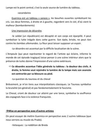Lampe est le point central, c’est la seule source de lumière du tableau.

           -secondaires

       Guernica est un tableau « sonore », les bouches ouvertes symbolisant les
cris. Les deux femmes, à droite et à gauche, regardent vers le ciel, d’où vient le
malheur (bombardements)

     Une impression de désordre.

     -le soldat (un républicain) est décapité et son corps est éparpillé. Il peut
symboliser la lutte inégale dans cette guerre. Son épée, brisée, ne peut rien
contre les bombes allemandes. La fleur peut laisser supposer un espoir.

     -Le désordre est accentué par la difficile localisation de la scène.

L’Ampoule (qui peut représenter le regard de l’artiste qui éclaire, informe le
monde de cet épisode tragique) laisse penser à une scène intérieur alors que la
présence de tuiles donne l’impression d’une scène extérieure.

   Ce désordre accentue l’idée générale tu tableau : la douleur des civils. A
    droite, la femme veut rejoindre la lumière de la lampe mais son avancée
    est contrariée par sa blessure au pied.

     -La question du taureau et du cheval

Brièvement, je m’en tiens aux interprétations classiques. Le Taureau symbolise
la brutalité (en général) et pas fondamentalement le fascisme.

Le Cheval, criant de douleur car atteint par une lance, symbolise la souffrance
des espagnols face à la violence franquiste.




Mise en perspective avec d’autres artistes

On peut essayer de mettre Guernica en perspective avec 2 autres tableaux (que
nous verrons au musée du Prado).

     -Velasquez : La reddition de Breda
 