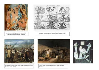 Les Demoiselles d'Avignon, Pablo Picasso1906-                    Songe et mensonge de Franco, Pablo Picasso, 1937
     1907, Museum of Modern Art, New York




La reddition de Breda ou Les lances, Diego Velasquez, vers 1634,   Tres de Mayo, Francisco de Goya, 1814, Musée du Prado,
Musée du Prado, Madrid                                             Madrid
 