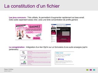 La constitution d’un fichier

      Les jeux concours : Très utilisés, ils permettent d’augmenter rapidement sa base email.
      Cela coûte cependant assez cher, avec une forte concentration de profils gamers




      La coregistration : Intégration d’un lien Opt’in sur un formulaire d’une autre enseigne (opt’in
      partenaire)




Open Coffee!
04/07/2011!
 