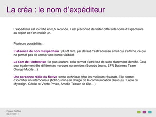 La créa : le nom d’expéditeur

     L’expéditeur est identifié en 0,5 seconde. Il est préconisé de tester différents noms d’expéditeurs
     au départ et d’en choisir un.


     Plusieurs possibilités :

     L’absence de nom d’expéditeur : plutôt rare, par défaut c’est l’adresse email qui s’affiche, ce qui
     ne permet pas de donner une bonne visibilité

     Le nom de l’entreprise : le plus courant, cela permet d’être tout de suite clairement identifié. Cela
     peut également être différentes marques ou services (Bonobo Jeans, SFR Business Team,
     Orange Mobile…)

     Une personne réelle ou fictive : cette technique offre les meilleurs résultats. Elle permet
     d’identifier un interlocuteur (fictif ou non) en charge de la communication client (ex : Lucie de
     Mydesign, Cécile de Vente Privée, Amelie Tessier de Sixt…)




Open Coffee!
04/07/2011!
 