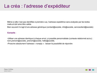 La créa : l’adresse d’expéditeur


    Même si elle n’est pas identifiée à première vue, l’adresse expéditrice sera analysée par les boites
    mails et doit ainsi être valide.
    Bien souvent il s’agit d’une adresse générique (contact@societe, info@societe, serviceclient@societe)


    Conseils :


    - Utiliser une adresse identique à chaque envoi, si possible personnalisée (contexte relationnel accru) :
    nom.prenom@societe, prenom@societe, hello@société,
    - Proscrire absolument l’adresse « noreply » : laisser la possibilité de répondre




Open Coffee!
04/07/2011!
 