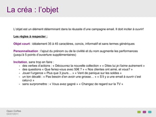 La créa : l’objet

     L’objet est un élément déterminant dans la réussite d’une campagne email. Il doit inciter à ouvrir!

     Les règles à respecter :

     Objet court : idéalement 35 à 45 caractères, concis, informatif et sans termes génériques

     Personnalisation : l’ajout du prénom ou de la civilité et du nom augmente les performances
     (jusqu’à 5 points d’ouverture supplémentaires)

     Incitation, sans trop en faire :
         -  des verbes d’actions : « Découvrez la nouvelle collection » « Dites lui je t'aime autrement »
         -  des questions « Que feriez-vous avec 50€ ? » « Nos clientes ont aimé, et vous? »
         -  Jouer l’urgence « Plus que 3 jours… » « Vent de panique sur les soldes »
         -  un ton décalé : « Pas besoin d’en avoir une grosse… » « S’il y a une email à ouvrir c’est
            celui-ci »
         -  sans surpromettre : « Vous avez gagné » « Changez de regard sur la TV »




Open Coffee!
04/07/2011!
 