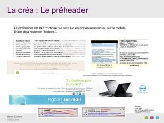 La créa : Le préheader

     Le préheader est la 1ère chose qui sera lue en prévisualisation ou sur le mobile.
     Il faut déjà raconter l’histoire...




                                                                                         Sources :
                                                                                         Luna Web
                                                                                         Bruno Florence Consultant
                                                                                         Ciblage&Performance


Open Coffee!
04/07/2011!
 