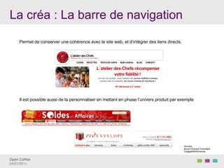 La créa : La barre de navigation
     Permet de conserver une cohérence avec le site web, et d’intégrer des liens directs.




     Il est possible aussi de la personnaliser en mettant en phase l’univers produit par exemple




                                                                                            Sources :
                                                                                            Bruno Florence Consultant
                                                                                            Ciblage&Performance


Open Coffee!
04/07/2011!
 