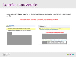 La créa : Les visuels

     Les images sont là pour apporter de la force au message, pour guider l’œil, donner envie et inciter
     au clic.

                         Ne pas envoyer d’emails composés uniquement d’images




Open Coffee!
04/07/2011!
 