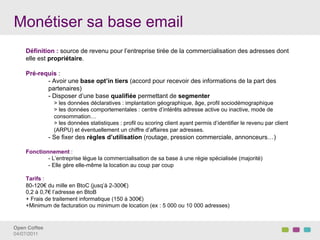 Monétiser sa base email
    Définition : source de revenu pour l’entreprise tirée de la commercialisation des adresses dont
    elle est propriétaire.

    Pré-requis :
           - Avoir une base opt’in tiers (accord pour recevoir des informations de la part des
           partenaires)
           - Disposer d’une base qualifiée permettant de segmenter
                > les données déclaratives : implantation géographique, âge, profil sociodémographique
                > les données comportementales : centre d’intérêts adresse active ou inactive, mode de
                consommation…
                > les données statistiques : profil ou scoring client ayant permis d’identifier le revenu par client
                (ARPU) et éventuellement un chiffre d’affaires par adresses.
               - Se fixer des règles d’utilisation (routage, pression commerciale, annonceurs…)

    Fonctionnement :
            - L’entreprise lègue la commercialisation de sa base à une régie spécialisée (majorité)
            - Elle gère elle-même la location au coup par coup

    Tarifs :
    80-120€ du mille en BtoC (jusq’à 2-300€)
    0,2 à 0,7€ l’adresse en BtoB
    + Frais de traitement informatique (150 à 300€)
    +Minimum de facturation ou minimum de location (ex : 5 000 ou 10 000 adresses)


Open Coffee!
04/07/2011!
 