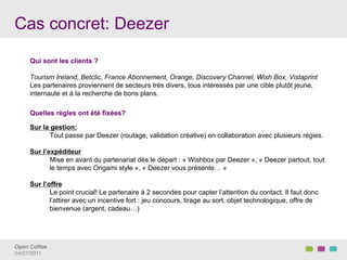 Cas concret: Deezer

     Qui sont les clients ?

     Tourism Ireland, Betclic, France Abonnement, Orange, Discovery Channel, Wish Box, Vistaprint
     Les partenaires proviennent de secteurs très divers, tous intéressés par une cible plutôt jeune,
     internaute et à la recherche de bons plans.

     Quelles règles ont été fixées?

     Sur la gestion:
            Tout passe par Deezer (routage, validation créative) en collaboration avec plusieurs régies.

     Sur l’expéditeur
            Mise en avant du partenariat dès le départ : « Wishbox par Deezer », « Deezer partout, tout
            le temps avec Origami style », « Deezer vous présente… »

     Sur l’offre
            Le point crucial! Le partenaire à 2 secondes pour capter l’attention du contact. Il faut donc
            l’attirer avec un incentive fort : jeu concours, tirage au sort, objet technologique, offre de
            bienvenue (argent, cadeau…)




Open Coffee!
04/07/2011!
 