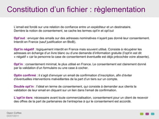 Constitution d’un fichier : règlementation

     L’email est fondé sur une relation de confiance entre un expéditeur et un destinataire.
     Derrière la notion de consentement, se cache les termes opt’in et opt’out

     Opt’out : envoyer des emails sur des adresses nominatives n’ayant pas donné leur consentement.
     Interdit en France (sauf justification en BtoB).

     Opt’in négatif : logiquement interdit en France mais souvent utilisé. Consiste à récupérer les
     adresses en échange d’un livre blanc ou d’une demande d’information gratuite (l’opt’in est dit
     « négatif » car la personne la case de consentement éventuelle est déjà précochée voire absente).

     Opt’in : consentement minimal, le plus utilisé en France. Le consentement est clairement donné
     par la validation d’un formulaire ou une case à cocher.

     Optin confirmé : il s’agit d’envoyer un email de confirmation d’inscription, afin d’éviter
     d’éventuelles interventions malveillantes de la part d’un tiers sur un compte.

     Double opt’in : l’idéal en terme de consentement, qui consiste à demander aux clients la
     validation de leur email en cliquant sur un lien dans l’email de confirmation.

     L’opt’in tiers: nécessaire avant toute commercialisation, consentement pour un client de recevoir
     des offres de la part de partenaires de l’entreprise à qui le consentement est accordé.


Open Coffee!
04/07/2011!
 