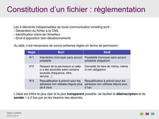 Constitution d’un fichier : règlementation

     Les 3 éléments indispensables de toute communication emailing sont : !
     -  Déclaration du ﬁchier à la CNIL!
     -  Identiﬁcation claire de lʼémetteur!
     -  Droit dʼopposition (lien désabonnement)!
     !
     Au delà, il est nécessaire de suivre certaines règles en terme de permission!
     !
     !           Règle!                    BtoC!                              BtoB!
     !            N°1!     Interdiction dʼenvoyer sans accord Possibilité dʼenvoyer sans accord
     !                     préalable!                         préalable obligatoire!
     !
                  N°2!     Respect de la permission si celle- Conseillé de faire de même, même
     !
                           ci a été accordée selon certains   si non obligatoire!
     !                     souhaits (fréquence, offre,
     !                     service…)!
     !
                  N°3!     Requaliﬁcation à prévoir pour les Requaliﬁcation à prévoir pour les
     !                     adresses non utilisées depuis plus adresses non utilisées depuis plus
     !                     de 6 mois !                        dʼ1an !
     !
     Lʼidéal est dʼêtre le plus clair et le plus transparent possible, de faciliter la désinscription et de
     sonder 1 à 2 fois par an les besoins des abonnés.!
     !
      !
     !
     !
Open Coffee!
04/07/2011!
 