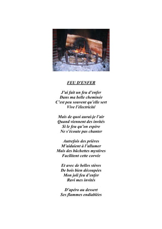 FEU D'ENFER

   J’ai fait un feu d’enfer
  Dans ma belle cheminée
C’est peu souvent qu’elle sert
       Vive l’électricité

 Mais de quoi aurai-je l’air
 Quand viennent des invités
   Si le feu qu’on espère
  Ne s’écoute pas chanter

   Autrefois des prières
 M’aidaient à l’allumer
Mais des bûchettes mystères
  Facilitent cette corvée

   Et avec de belles stères
   De bois bien découpées
    Mon joli feu d’enfer
      Ravi mes invités

    D’apéro au dessert
  Ses flammes endiablées
 
