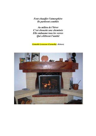 Font chauffer l’atmosphère
    Ils partiront comblés

     Au milieu de l’hiver
C’est chouette une cheminée
Elle embaume tous les verres
    Qui célèbrent l’amitié


Carmelle Levasseur (Carmella) (Robert)
 