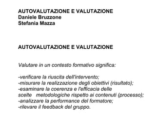 AUTOVALUTAZIONE E VALUTAZIONE
Daniele Bruzzone
Stefania Mazza



AUTOVALUTAZIONE E VALUTAZIONE


Valutare in un contesto formativo significa:

-verificare la riuscita dell'intervento;
-misurare la realizzazione degli obiettivi (risultato);
-esaminare la coerenza e l'efficacia delle
scelte metodologiche rispetto ai contenuti (processo);
-analizzare la performance del formatore;
-rilevare il feedback del gruppo.
 